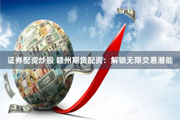 证券配资炒股 赣州期货配资：解锁无限交易潜能