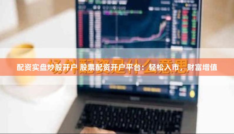 配资实盘炒股开户 股票配资开户平台：轻松入市，财富增值