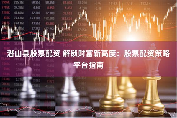 潜山县股票配资 解锁财富新高度：股票配资策略平台指南