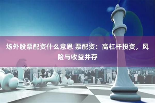 场外股票配资什么意思 票配资：高杠杆投资，风险与收益并存