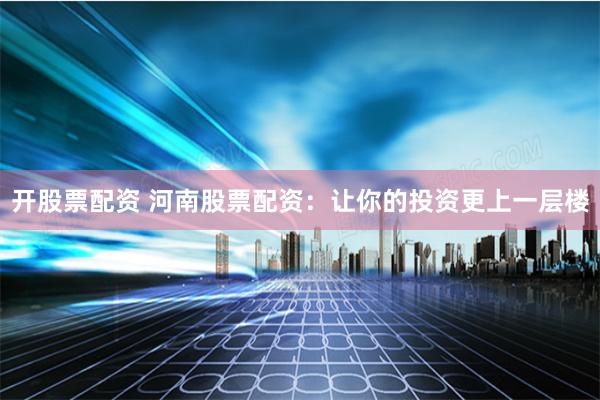 开股票配资 河南股票配资：让你的投资更上一层楼