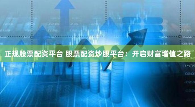 正规股票配资平台 股票配资炒股平台：开启财富增值之路