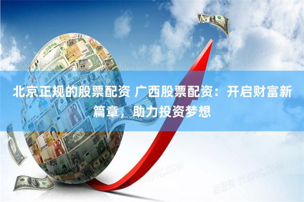 北京正规的股票配资 广西股票配资：开启财富新篇章，助力投资梦想