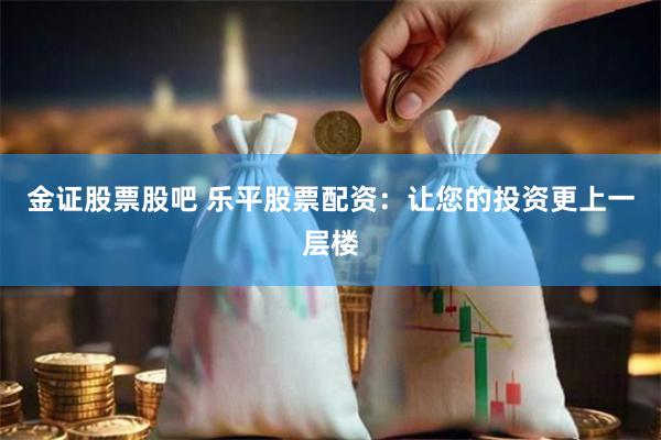 金证股票股吧 乐平股票配资：让您的投资更上一层楼