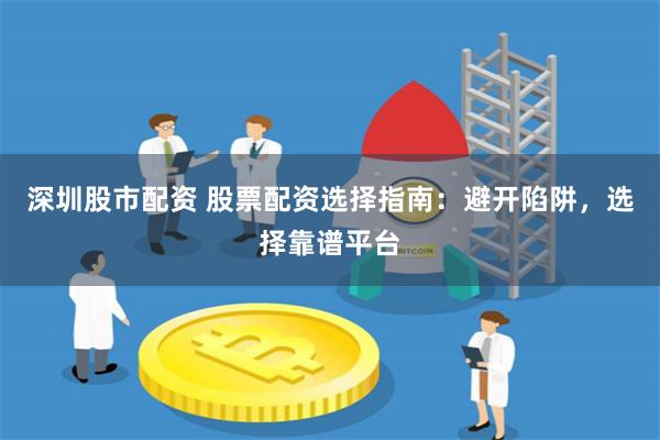 深圳股市配资 股票配资选择指南：避开陷阱，选择靠谱平台
