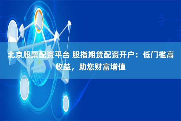 北京股票配资平台 股指期货配资开户：低门槛高收益，助您财富增值