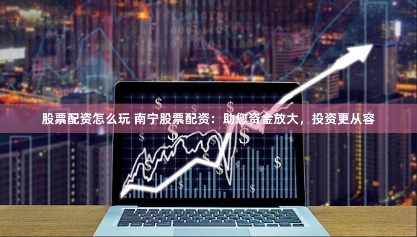 股票配资怎么玩 南宁股票配资：助您资金放大，投资更从容