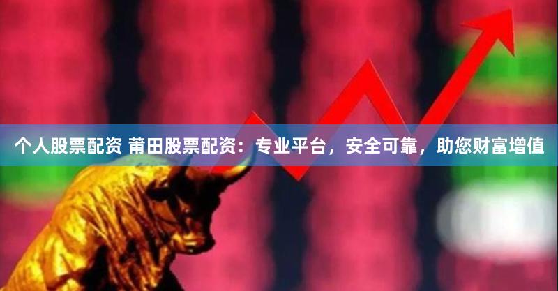 个人股票配资 莆田股票配资：专业平台，安全可靠，助您财富增值