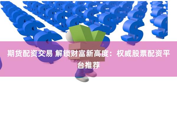 期货配资交易 解锁财富新高度：权威股票配资平台推荐