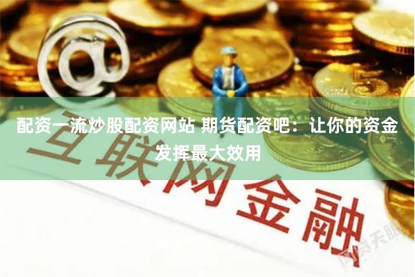 配资一流炒股配资网站 期货配资吧：让你的资金发挥最大效用