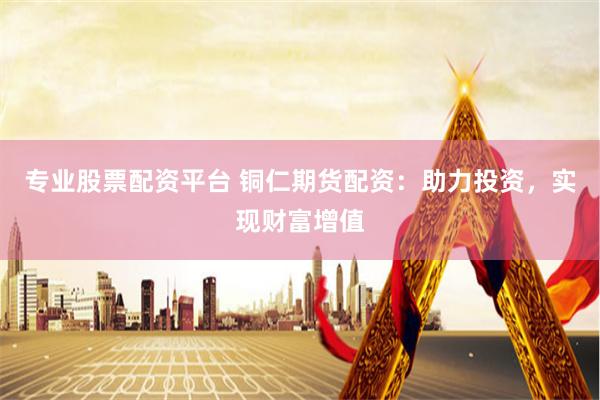 专业股票配资平台 铜仁期货配资：助力投资，实现财富增值