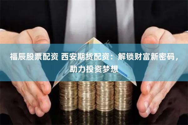 福辰股票配资 西安期货配资：解锁财富新密码，助力投资梦想