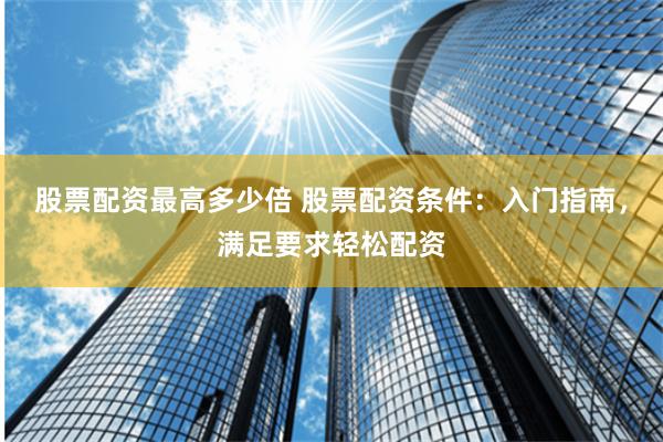 股票配资最高多少倍 股票配资条件：入门指南，满足要求轻松配资