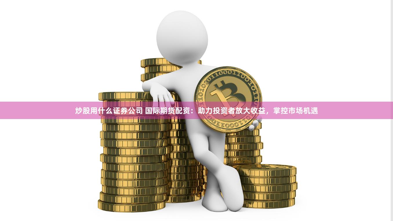 炒股用什么证券公司 国际期货配资：助力投资者放大收益，掌控市场机遇