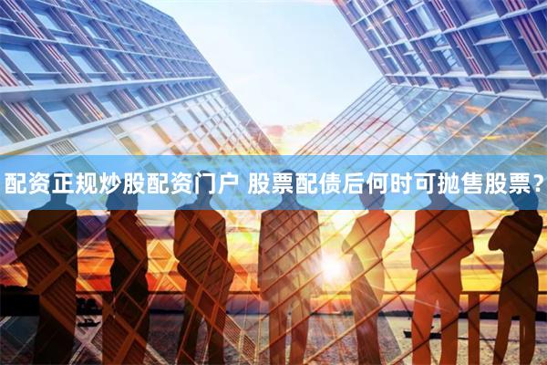 配资正规炒股配资门户 股票配债后何时可抛售股票?