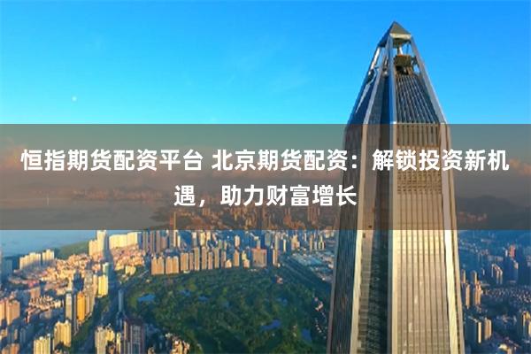 恒指期货配资平台 北京期货配资:解锁投资新机遇,助力财富增长